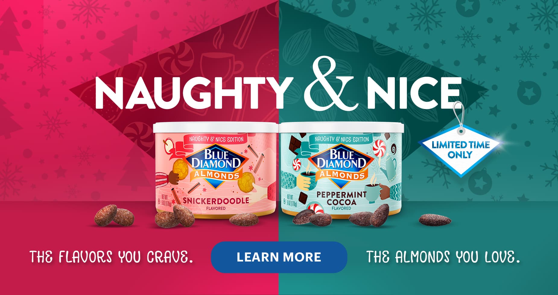 Blue Diamond Almonds. Naughty & Nice. Limited Time Only. The flavors you crave. The almonds you love. Learn More